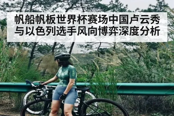帆船帆板世界杯赛场中国卢云秀与以色列选手风向博弈深度分析